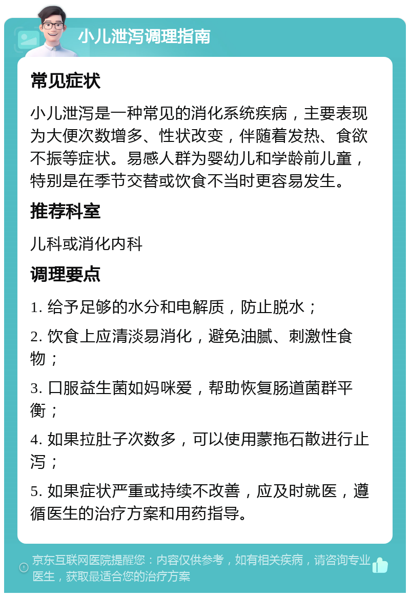 小儿泄泻调理指南 常见症状 小儿泄泻是一种常见的消化系统疾病，主要表现为大便次数增多、性状改变，伴随着发热、食欲不振等症状。易感人群为婴幼儿和学龄前儿童，特别是在季节交替或饮食不当时更容易发生。 推荐科室 儿科或消化内科 调理要点 1. 给予足够的水分和电解质，防止脱水； 2. 饮食上应清淡易消化，避免油腻、刺激性食物； 3. 口服益生菌如妈咪爱，帮助恢复肠道菌群平衡； 4. 如果拉肚子次数多，可以使用蒙拖石散进行止泻； 5. 如果症状严重或持续不改善，应及时就医，遵循医生的治疗方案和用药指导。