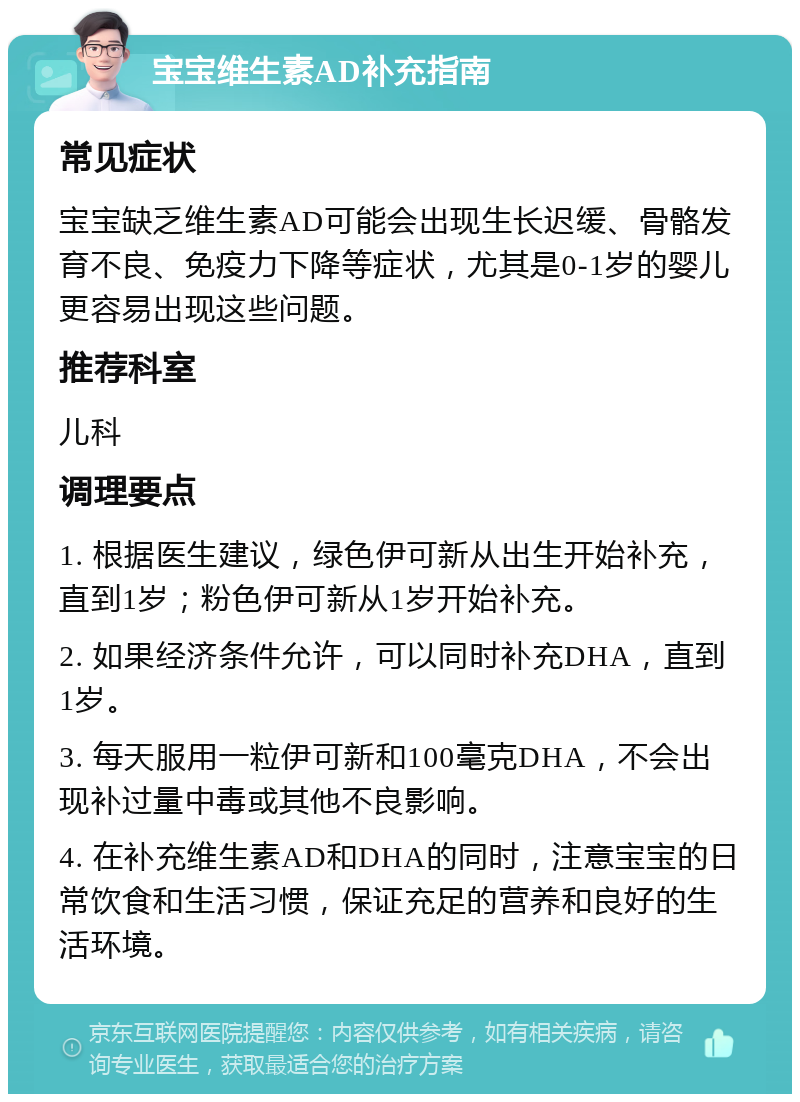 宝宝维生素AD补充指南 常见症状 宝宝缺乏维生素AD可能会出现生长迟缓、骨骼发育不良、免疫力下降等症状，尤其是0-1岁的婴儿更容易出现这些问题。 推荐科室 儿科 调理要点 1. 根据医生建议，绿色伊可新从出生开始补充，直到1岁；粉色伊可新从1岁开始补充。 2. 如果经济条件允许，可以同时补充DHA，直到1岁。 3. 每天服用一粒伊可新和100毫克DHA，不会出现补过量中毒或其他不良影响。 4. 在补充维生素AD和DHA的同时，注意宝宝的日常饮食和生活习惯，保证充足的营养和良好的生活环境。