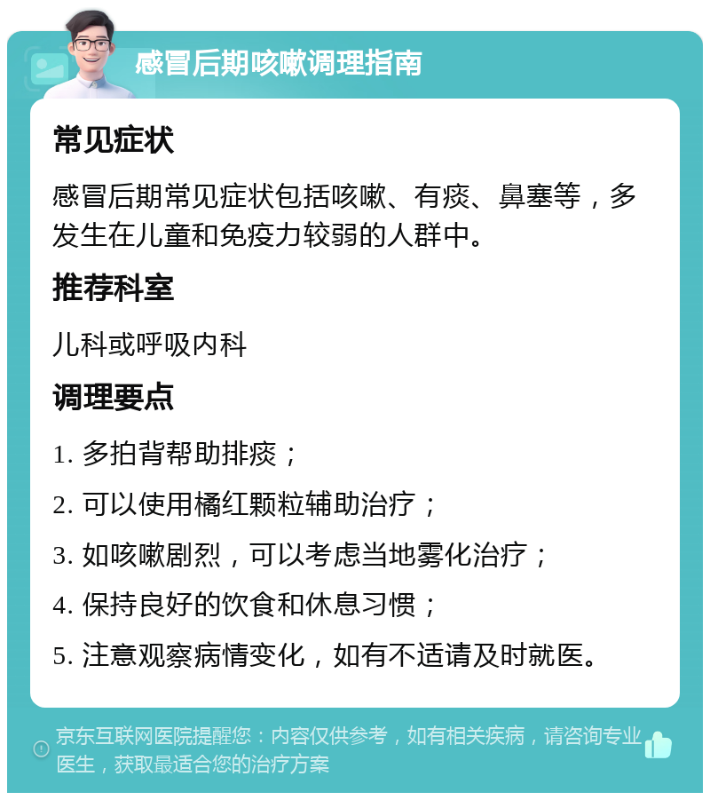 感冒后期咳嗽调理指南 常见症状 感冒后期常见症状包括咳嗽、有痰、鼻塞等，多发生在儿童和免疫力较弱的人群中。 推荐科室 儿科或呼吸内科 调理要点 1. 多拍背帮助排痰； 2. 可以使用橘红颗粒辅助治疗； 3. 如咳嗽剧烈，可以考虑当地雾化治疗； 4. 保持良好的饮食和休息习惯； 5. 注意观察病情变化，如有不适请及时就医。