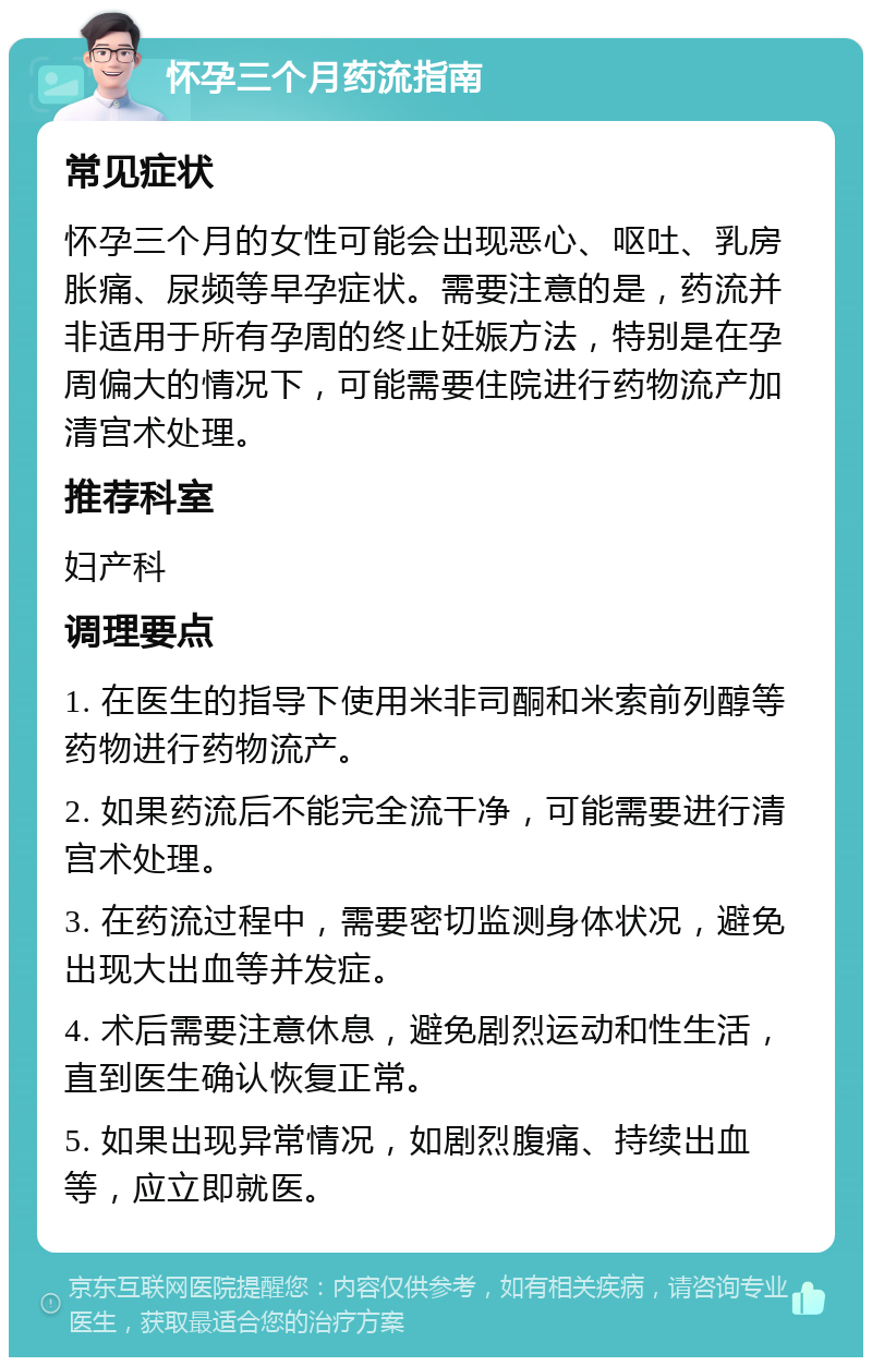 怀孕三个月药流指南 常见症状 怀孕三个月的女性可能会出现恶心、呕吐、乳房胀痛、尿频等早孕症状。需要注意的是，药流并非适用于所有孕周的终止妊娠方法，特别是在孕周偏大的情况下，可能需要住院进行药物流产加清宫术处理。 推荐科室 妇产科 调理要点 1. 在医生的指导下使用米非司酮和米索前列醇等药物进行药物流产。 2. 如果药流后不能完全流干净，可能需要进行清宫术处理。 3. 在药流过程中，需要密切监测身体状况，避免出现大出血等并发症。 4. 术后需要注意休息，避免剧烈运动和性生活，直到医生确认恢复正常。 5. 如果出现异常情况，如剧烈腹痛、持续出血等，应立即就医。