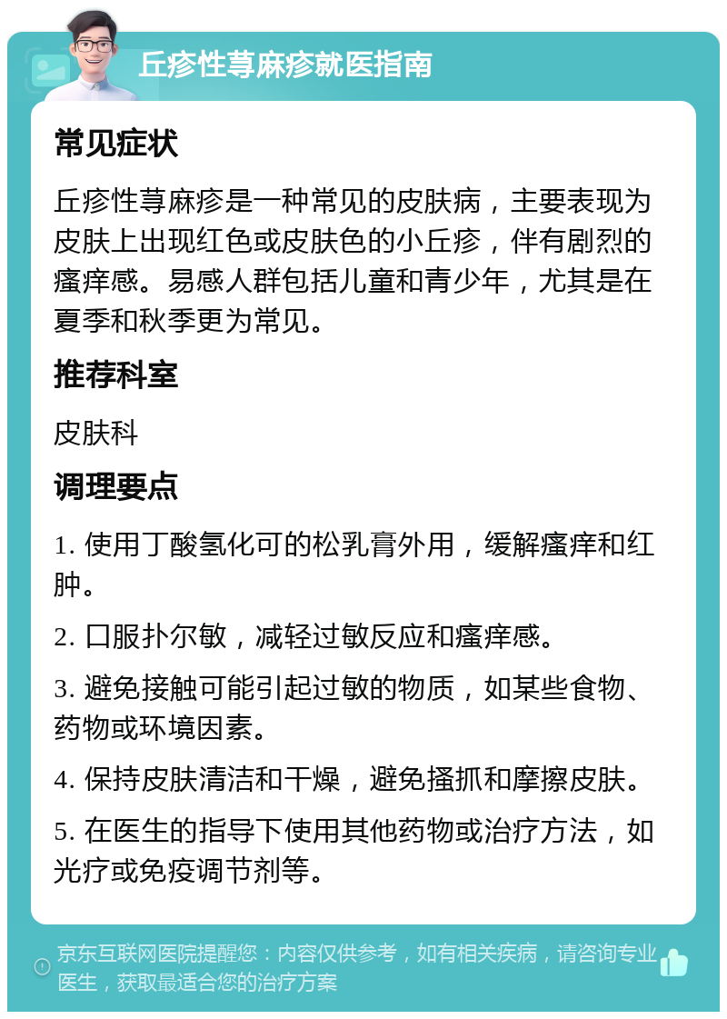 丘疹性荨麻疹就医指南 常见症状 丘疹性荨麻疹是一种常见的皮肤病，主要表现为皮肤上出现红色或皮肤色的小丘疹，伴有剧烈的瘙痒感。易感人群包括儿童和青少年，尤其是在夏季和秋季更为常见。 推荐科室 皮肤科 调理要点 1. 使用丁酸氢化可的松乳膏外用，缓解瘙痒和红肿。 2. 口服扑尔敏，减轻过敏反应和瘙痒感。 3. 避免接触可能引起过敏的物质，如某些食物、药物或环境因素。 4. 保持皮肤清洁和干燥，避免搔抓和摩擦皮肤。 5. 在医生的指导下使用其他药物或治疗方法，如光疗或免疫调节剂等。