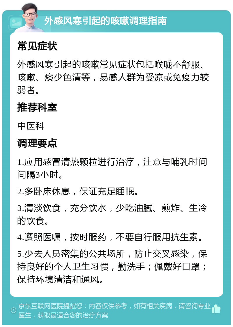 外感风寒引起的咳嗽调理指南 常见症状 外感风寒引起的咳嗽常见症状包括喉咙不舒服、咳嗽、痰少色清等，易感人群为受凉或免疫力较弱者。 推荐科室 中医科 调理要点 1.应用感冒清热颗粒进行治疗，注意与哺乳时间间隔3小时。 2.多卧床休息，保证充足睡眠。 3.清淡饮食，充分饮水，少吃油腻、煎炸、生冷的饮食。 4.遵照医嘱，按时服药，不要自行服用抗生素。 5.少去人员密集的公共场所，防止交叉感染，保持良好的个人卫生习惯，勤洗手；佩戴好口罩；保持环境清洁和通风。