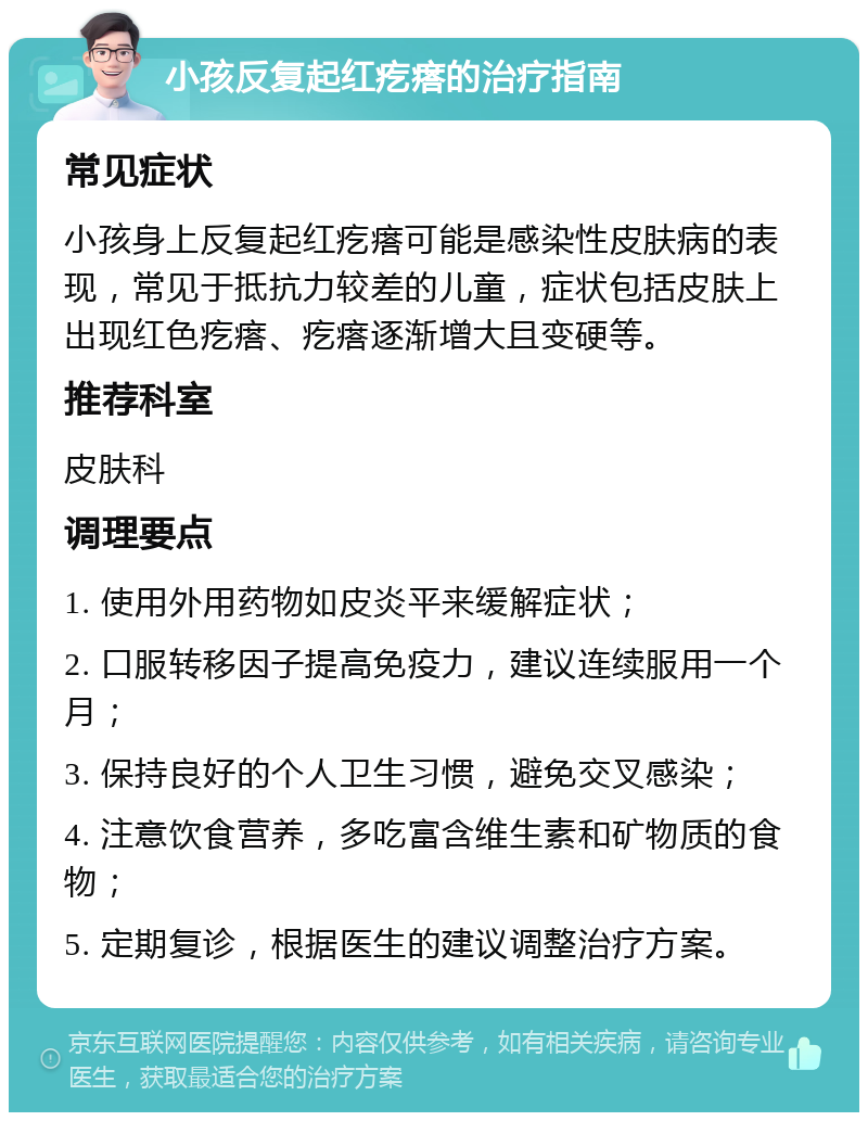 小孩反复起红疙瘩的治疗指南 常见症状 小孩身上反复起红疙瘩可能是感染性皮肤病的表现，常见于抵抗力较差的儿童，症状包括皮肤上出现红色疙瘩、疙瘩逐渐增大且变硬等。 推荐科室 皮肤科 调理要点 1. 使用外用药物如皮炎平来缓解症状； 2. 口服转移因子提高免疫力，建议连续服用一个月； 3. 保持良好的个人卫生习惯，避免交叉感染； 4. 注意饮食营养，多吃富含维生素和矿物质的食物； 5. 定期复诊，根据医生的建议调整治疗方案。