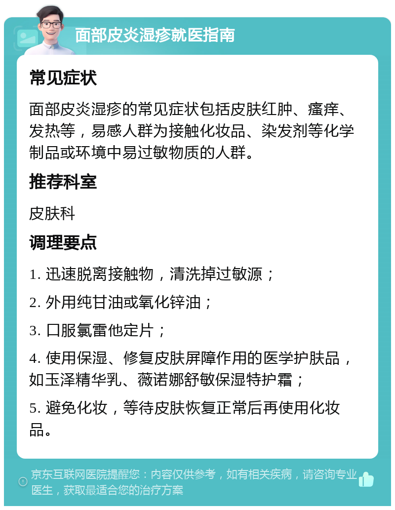 面部皮炎湿疹就医指南 常见症状 面部皮炎湿疹的常见症状包括皮肤红肿、瘙痒、发热等，易感人群为接触化妆品、染发剂等化学制品或环境中易过敏物质的人群。 推荐科室 皮肤科 调理要点 1. 迅速脱离接触物，清洗掉过敏源； 2. 外用纯甘油或氧化锌油； 3. 口服氯雷他定片； 4. 使用保湿、修复皮肤屏障作用的医学护肤品，如玉泽精华乳、薇诺娜舒敏保湿特护霜； 5. 避免化妆，等待皮肤恢复正常后再使用化妆品。