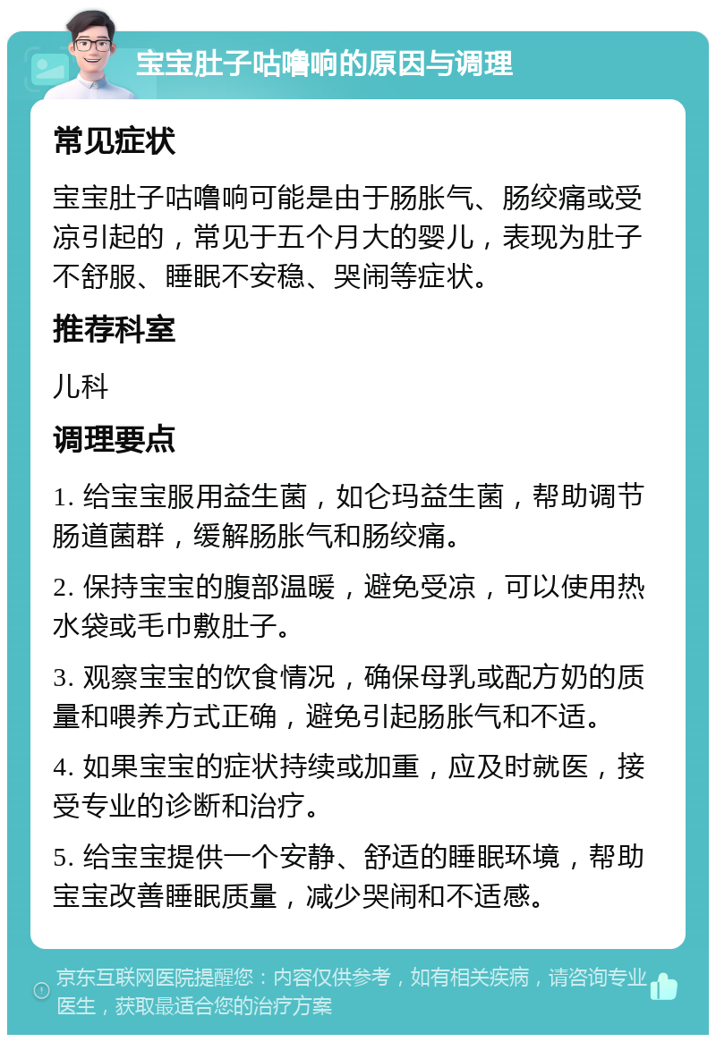 宝宝肚子咕噜响的原因与调理 常见症状 宝宝肚子咕噜响可能是由于肠胀气、肠绞痛或受凉引起的，常见于五个月大的婴儿，表现为肚子不舒服、睡眠不安稳、哭闹等症状。 推荐科室 儿科 调理要点 1. 给宝宝服用益生菌，如仑玛益生菌，帮助调节肠道菌群，缓解肠胀气和肠绞痛。 2. 保持宝宝的腹部温暖，避免受凉，可以使用热水袋或毛巾敷肚子。 3. 观察宝宝的饮食情况，确保母乳或配方奶的质量和喂养方式正确，避免引起肠胀气和不适。 4. 如果宝宝的症状持续或加重，应及时就医，接受专业的诊断和治疗。 5. 给宝宝提供一个安静、舒适的睡眠环境，帮助宝宝改善睡眠质量，减少哭闹和不适感。