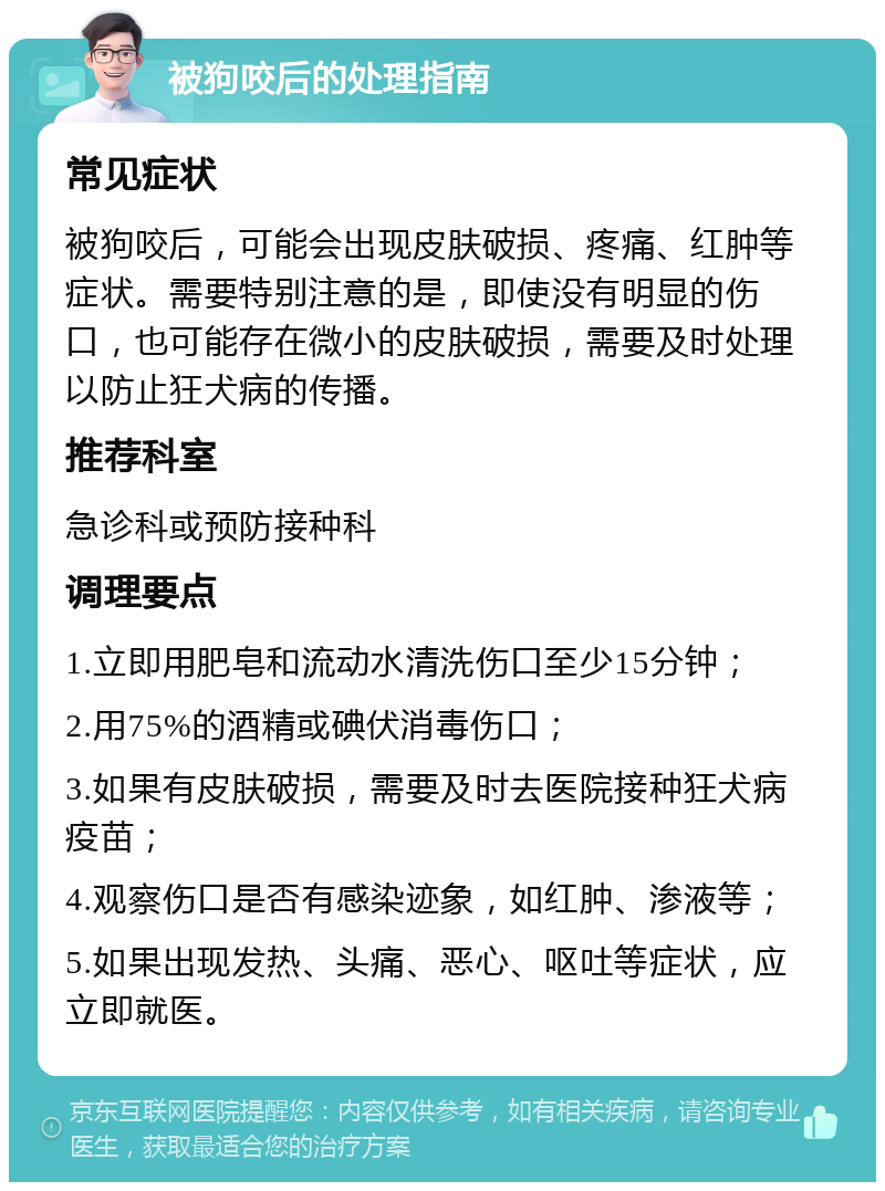 被狗咬后的处理指南 常见症状 被狗咬后，可能会出现皮肤破损、疼痛、红肿等症状。需要特别注意的是，即使没有明显的伤口，也可能存在微小的皮肤破损，需要及时处理以防止狂犬病的传播。 推荐科室 急诊科或预防接种科 调理要点 1.立即用肥皂和流动水清洗伤口至少15分钟； 2.用75%的酒精或碘伏消毒伤口； 3.如果有皮肤破损，需要及时去医院接种狂犬病疫苗； 4.观察伤口是否有感染迹象，如红肿、渗液等； 5.如果出现发热、头痛、恶心、呕吐等症状，应立即就医。