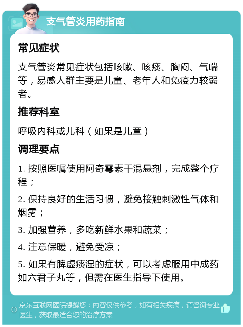 支气管炎用药指南 常见症状 支气管炎常见症状包括咳嗽、咳痰、胸闷、气喘等，易感人群主要是儿童、老年人和免疫力较弱者。 推荐科室 呼吸内科或儿科（如果是儿童） 调理要点 1. 按照医嘱使用阿奇霉素干混悬剂，完成整个疗程； 2. 保持良好的生活习惯，避免接触刺激性气体和烟雾； 3. 加强营养，多吃新鲜水果和蔬菜； 4. 注意保暖，避免受凉； 5. 如果有脾虚痰湿的症状，可以考虑服用中成药如六君子丸等，但需在医生指导下使用。