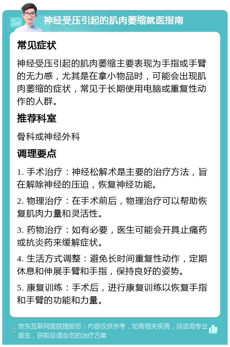 神经受压引起的肌肉萎缩就医指南 常见症状 神经受压引起的肌肉萎缩主要表现为手指或手臂的无力感，尤其是在拿小物品时，可能会出现肌肉萎缩的症状，常见于长期使用电脑或重复性动作的人群。 推荐科室 骨科或神经外科 调理要点 1. 手术治疗：神经松解术是主要的治疗方法，旨在解除神经的压迫，恢复神经功能。 2. 物理治疗：在手术前后，物理治疗可以帮助恢复肌肉力量和灵活性。 3. 药物治疗：如有必要，医生可能会开具止痛药或抗炎药来缓解症状。 4. 生活方式调整：避免长时间重复性动作，定期休息和伸展手臂和手指，保持良好的姿势。 5. 康复训练：手术后，进行康复训练以恢复手指和手臂的功能和力量。