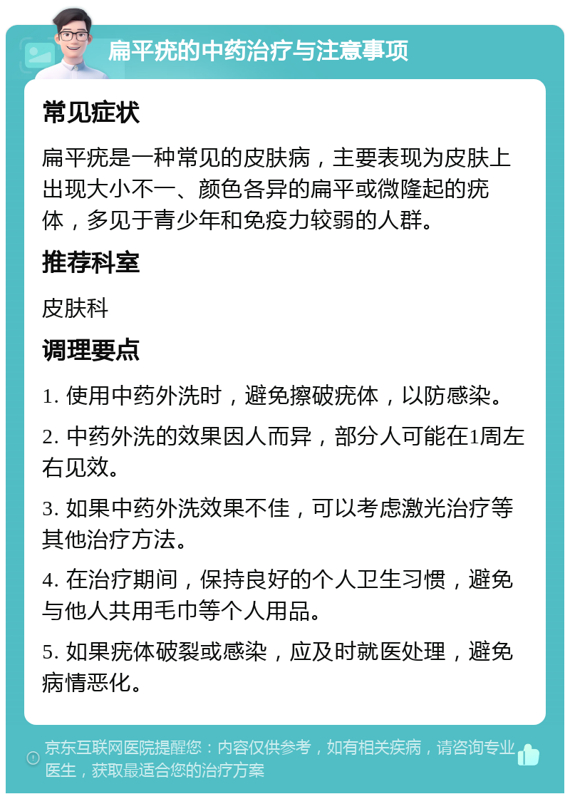 扁平疣的中药治疗与注意事项 常见症状 扁平疣是一种常见的皮肤病，主要表现为皮肤上出现大小不一、颜色各异的扁平或微隆起的疣体，多见于青少年和免疫力较弱的人群。 推荐科室 皮肤科 调理要点 1. 使用中药外洗时，避免擦破疣体，以防感染。 2. 中药外洗的效果因人而异，部分人可能在1周左右见效。 3. 如果中药外洗效果不佳，可以考虑激光治疗等其他治疗方法。 4. 在治疗期间，保持良好的个人卫生习惯，避免与他人共用毛巾等个人用品。 5. 如果疣体破裂或感染，应及时就医处理，避免病情恶化。