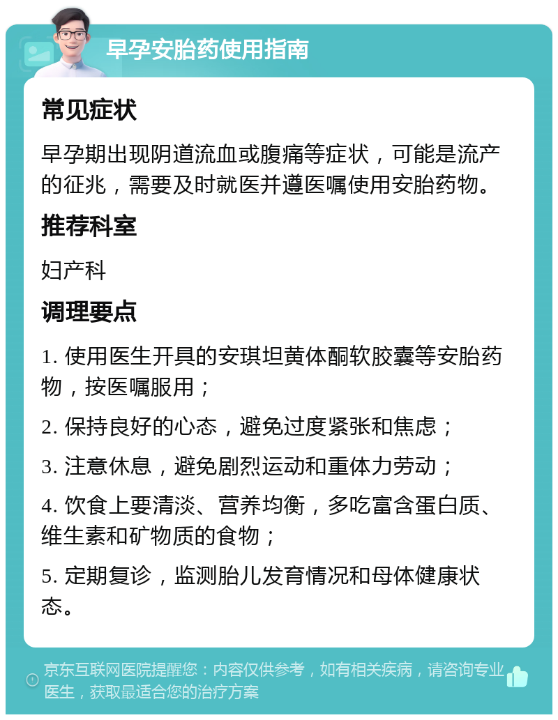 早孕安胎药使用指南 常见症状 早孕期出现阴道流血或腹痛等症状，可能是流产的征兆，需要及时就医并遵医嘱使用安胎药物。 推荐科室 妇产科 调理要点 1. 使用医生开具的安琪坦黄体酮软胶囊等安胎药物，按医嘱服用； 2. 保持良好的心态，避免过度紧张和焦虑； 3. 注意休息，避免剧烈运动和重体力劳动； 4. 饮食上要清淡、营养均衡，多吃富含蛋白质、维生素和矿物质的食物； 5. 定期复诊，监测胎儿发育情况和母体健康状态。