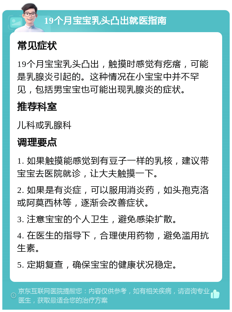 19个月宝宝乳头凸出就医指南 常见症状 19个月宝宝乳头凸出，触摸时感觉有疙瘩，可能是乳腺炎引起的。这种情况在小宝宝中并不罕见，包括男宝宝也可能出现乳腺炎的症状。 推荐科室 儿科或乳腺科 调理要点 1. 如果触摸能感觉到有豆子一样的乳核，建议带宝宝去医院就诊，让大夫触摸一下。 2. 如果是有炎症，可以服用消炎药，如头孢克洛或阿莫西林等，逐渐会改善症状。 3. 注意宝宝的个人卫生，避免感染扩散。 4. 在医生的指导下，合理使用药物，避免滥用抗生素。 5. 定期复查，确保宝宝的健康状况稳定。