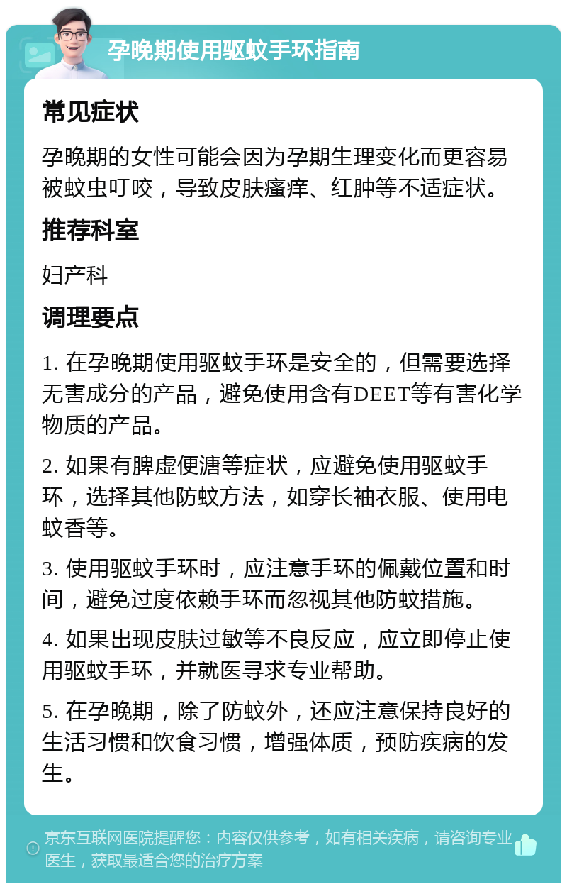 孕晚期使用驱蚊手环指南 常见症状 孕晚期的女性可能会因为孕期生理变化而更容易被蚊虫叮咬，导致皮肤瘙痒、红肿等不适症状。 推荐科室 妇产科 调理要点 1. 在孕晚期使用驱蚊手环是安全的，但需要选择无害成分的产品，避免使用含有DEET等有害化学物质的产品。 2. 如果有脾虚便溏等症状，应避免使用驱蚊手环，选择其他防蚊方法，如穿长袖衣服、使用电蚊香等。 3. 使用驱蚊手环时，应注意手环的佩戴位置和时间，避免过度依赖手环而忽视其他防蚊措施。 4. 如果出现皮肤过敏等不良反应，应立即停止使用驱蚊手环，并就医寻求专业帮助。 5. 在孕晚期，除了防蚊外，还应注意保持良好的生活习惯和饮食习惯，增强体质，预防疾病的发生。