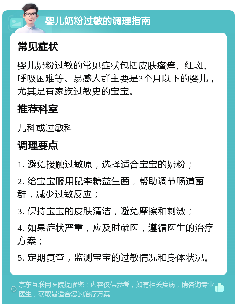 婴儿奶粉过敏的调理指南 常见症状 婴儿奶粉过敏的常见症状包括皮肤瘙痒、红斑、呼吸困难等。易感人群主要是3个月以下的婴儿，尤其是有家族过敏史的宝宝。 推荐科室 儿科或过敏科 调理要点 1. 避免接触过敏原，选择适合宝宝的奶粉； 2. 给宝宝服用鼠李糖益生菌，帮助调节肠道菌群，减少过敏反应； 3. 保持宝宝的皮肤清洁，避免摩擦和刺激； 4. 如果症状严重，应及时就医，遵循医生的治疗方案； 5. 定期复查，监测宝宝的过敏情况和身体状况。