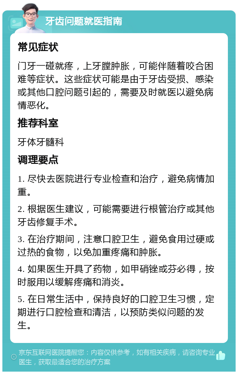 牙齿问题就医指南 常见症状 门牙一碰就疼，上牙膛肿胀，可能伴随着咬合困难等症状。这些症状可能是由于牙齿受损、感染或其他口腔问题引起的，需要及时就医以避免病情恶化。 推荐科室 牙体牙髓科 调理要点 1. 尽快去医院进行专业检查和治疗，避免病情加重。 2. 根据医生建议，可能需要进行根管治疗或其他牙齿修复手术。 3. 在治疗期间，注意口腔卫生，避免食用过硬或过热的食物，以免加重疼痛和肿胀。 4. 如果医生开具了药物，如甲硝锉或芬必得，按时服用以缓解疼痛和消炎。 5. 在日常生活中，保持良好的口腔卫生习惯，定期进行口腔检查和清洁，以预防类似问题的发生。