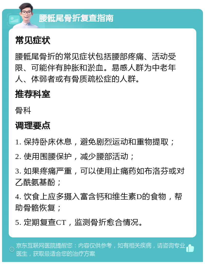 腰骶尾骨折复查指南 常见症状 腰骶尾骨折的常见症状包括腰部疼痛、活动受限、可能伴有肿胀和淤血。易感人群为中老年人、体弱者或有骨质疏松症的人群。 推荐科室 骨科 调理要点 1. 保持卧床休息，避免剧烈运动和重物提取； 2. 使用围腰保护，减少腰部活动； 3. 如果疼痛严重，可以使用止痛药如布洛芬或对乙酰氨基酚； 4. 饮食上应多摄入富含钙和维生素D的食物，帮助骨骼恢复； 5. 定期复查CT，监测骨折愈合情况。