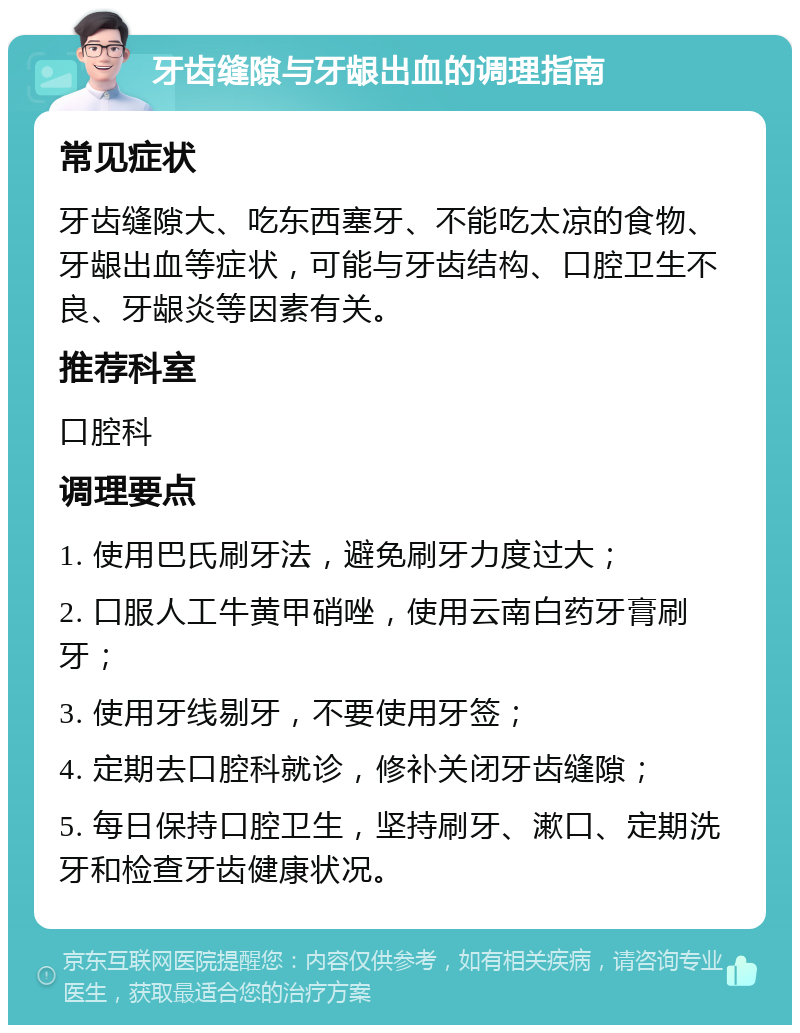 牙齿缝隙与牙龈出血的调理指南 常见症状 牙齿缝隙大、吃东西塞牙、不能吃太凉的食物、牙龈出血等症状，可能与牙齿结构、口腔卫生不良、牙龈炎等因素有关。 推荐科室 口腔科 调理要点 1. 使用巴氏刷牙法，避免刷牙力度过大； 2. 口服人工牛黄甲硝唑，使用云南白药牙膏刷牙； 3. 使用牙线剔牙，不要使用牙签； 4. 定期去口腔科就诊，修补关闭牙齿缝隙； 5. 每日保持口腔卫生，坚持刷牙、漱口、定期洗牙和检查牙齿健康状况。