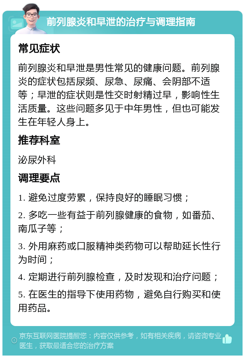 前列腺炎和早泄的治疗与调理指南 常见症状 前列腺炎和早泄是男性常见的健康问题。前列腺炎的症状包括尿频、尿急、尿痛、会阴部不适等；早泄的症状则是性交时射精过早，影响性生活质量。这些问题多见于中年男性，但也可能发生在年轻人身上。 推荐科室 泌尿外科 调理要点 1. 避免过度劳累，保持良好的睡眠习惯； 2. 多吃一些有益于前列腺健康的食物，如番茄、南瓜子等； 3. 外用麻药或口服精神类药物可以帮助延长性行为时间； 4. 定期进行前列腺检查，及时发现和治疗问题； 5. 在医生的指导下使用药物，避免自行购买和使用药品。