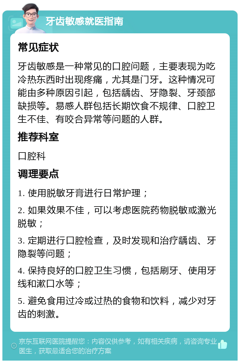 牙齿敏感就医指南 常见症状 牙齿敏感是一种常见的口腔问题，主要表现为吃冷热东西时出现疼痛，尤其是门牙。这种情况可能由多种原因引起，包括龋齿、牙隐裂、牙颈部缺损等。易感人群包括长期饮食不规律、口腔卫生不佳、有咬合异常等问题的人群。 推荐科室 口腔科 调理要点 1. 使用脱敏牙膏进行日常护理； 2. 如果效果不佳，可以考虑医院药物脱敏或激光脱敏； 3. 定期进行口腔检查，及时发现和治疗龋齿、牙隐裂等问题； 4. 保持良好的口腔卫生习惯，包括刷牙、使用牙线和漱口水等； 5. 避免食用过冷或过热的食物和饮料，减少对牙齿的刺激。