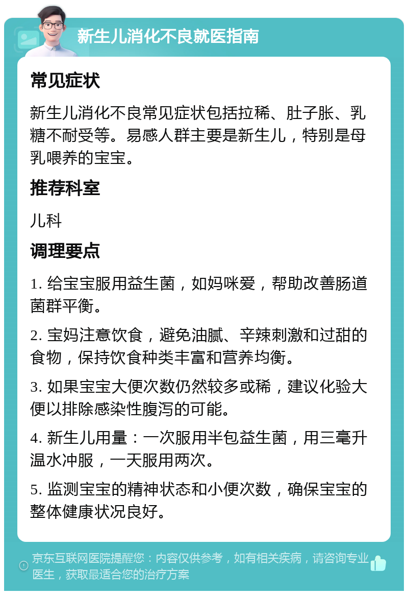 新生儿消化不良就医指南 常见症状 新生儿消化不良常见症状包括拉稀、肚子胀、乳糖不耐受等。易感人群主要是新生儿，特别是母乳喂养的宝宝。 推荐科室 儿科 调理要点 1. 给宝宝服用益生菌，如妈咪爱，帮助改善肠道菌群平衡。 2. 宝妈注意饮食，避免油腻、辛辣刺激和过甜的食物，保持饮食种类丰富和营养均衡。 3. 如果宝宝大便次数仍然较多或稀，建议化验大便以排除感染性腹泻的可能。 4. 新生儿用量：一次服用半包益生菌，用三毫升温水冲服，一天服用两次。 5. 监测宝宝的精神状态和小便次数，确保宝宝的整体健康状况良好。