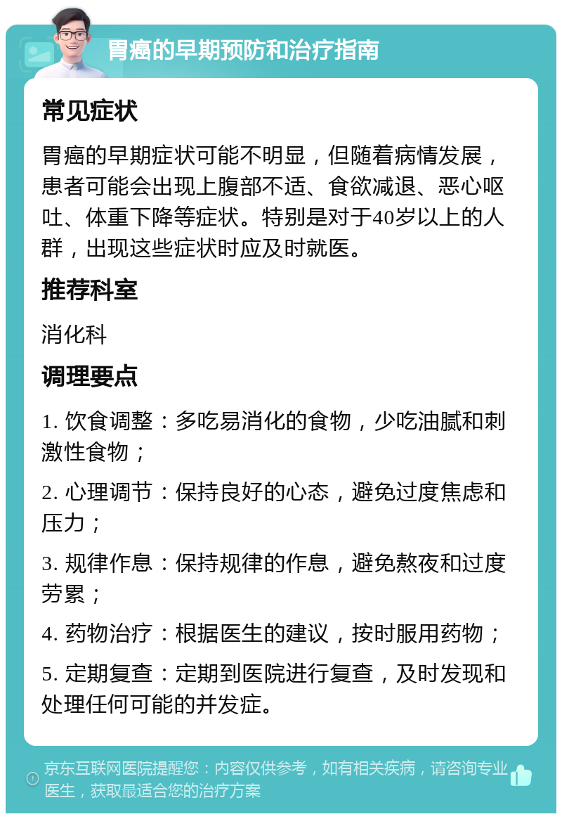 胃癌的早期预防和治疗指南 常见症状 胃癌的早期症状可能不明显，但随着病情发展，患者可能会出现上腹部不适、食欲减退、恶心呕吐、体重下降等症状。特别是对于40岁以上的人群，出现这些症状时应及时就医。 推荐科室 消化科 调理要点 1. 饮食调整：多吃易消化的食物，少吃油腻和刺激性食物； 2. 心理调节：保持良好的心态，避免过度焦虑和压力； 3. 规律作息：保持规律的作息，避免熬夜和过度劳累； 4. 药物治疗：根据医生的建议，按时服用药物； 5. 定期复查：定期到医院进行复查，及时发现和处理任何可能的并发症。