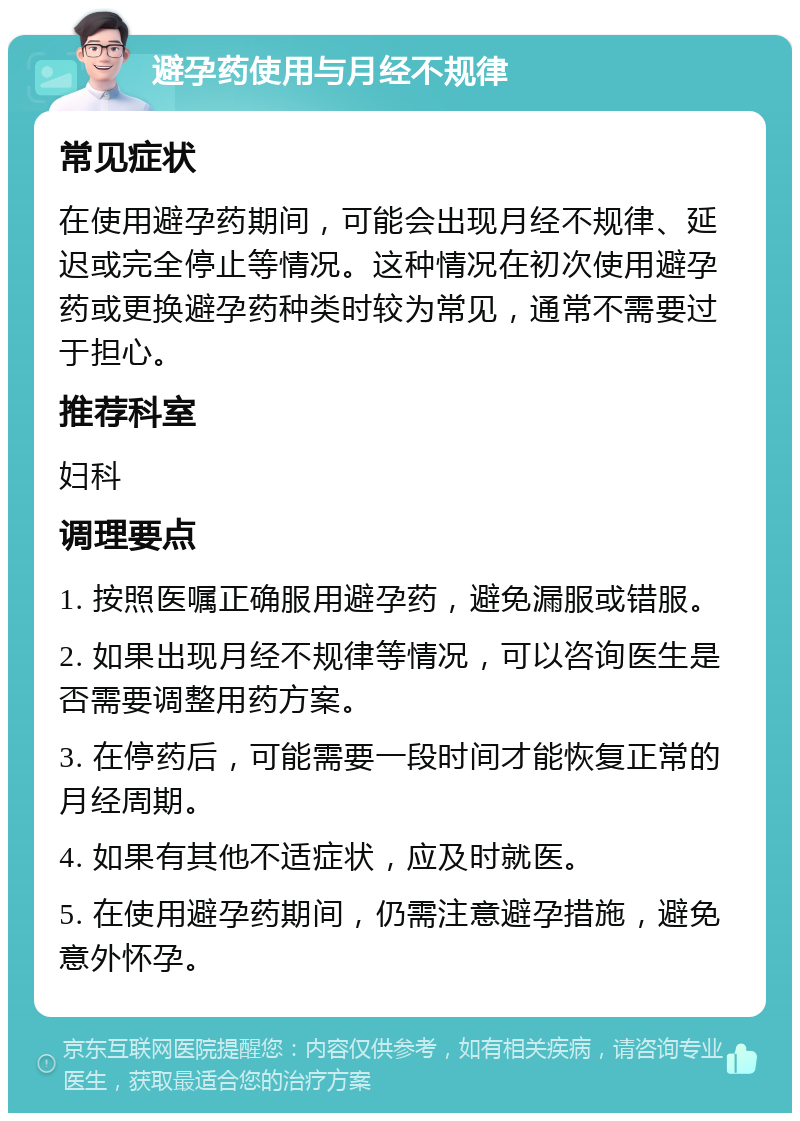 避孕药使用与月经不规律 常见症状 在使用避孕药期间，可能会出现月经不规律、延迟或完全停止等情况。这种情况在初次使用避孕药或更换避孕药种类时较为常见，通常不需要过于担心。 推荐科室 妇科 调理要点 1. 按照医嘱正确服用避孕药，避免漏服或错服。 2. 如果出现月经不规律等情况，可以咨询医生是否需要调整用药方案。 3. 在停药后，可能需要一段时间才能恢复正常的月经周期。 4. 如果有其他不适症状，应及时就医。 5. 在使用避孕药期间，仍需注意避孕措施，避免意外怀孕。