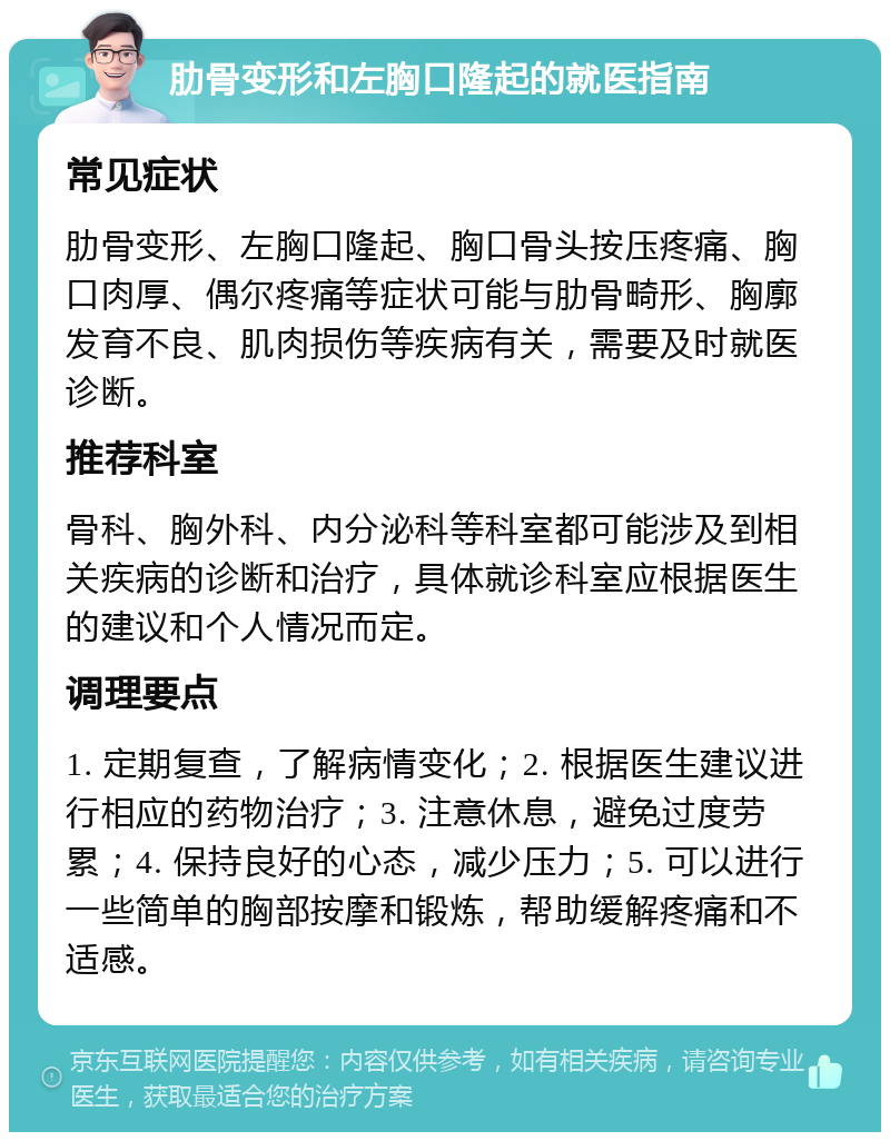 肋骨变形和左胸口隆起的就医指南 常见症状 肋骨变形、左胸口隆起、胸口骨头按压疼痛、胸口肉厚、偶尔疼痛等症状可能与肋骨畸形、胸廓发育不良、肌肉损伤等疾病有关，需要及时就医诊断。 推荐科室 骨科、胸外科、内分泌科等科室都可能涉及到相关疾病的诊断和治疗，具体就诊科室应根据医生的建议和个人情况而定。 调理要点 1. 定期复查，了解病情变化；2. 根据医生建议进行相应的药物治疗；3. 注意休息，避免过度劳累；4. 保持良好的心态，减少压力；5. 可以进行一些简单的胸部按摩和锻炼，帮助缓解疼痛和不适感。