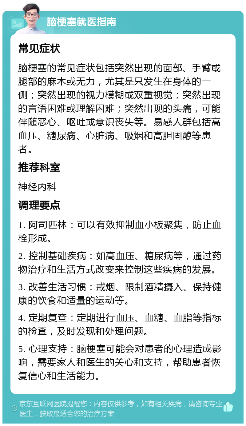 脑梗塞就医指南 常见症状 脑梗塞的常见症状包括突然出现的面部、手臂或腿部的麻木或无力，尤其是只发生在身体的一侧；突然出现的视力模糊或双重视觉；突然出现的言语困难或理解困难；突然出现的头痛，可能伴随恶心、呕吐或意识丧失等。易感人群包括高血压、糖尿病、心脏病、吸烟和高胆固醇等患者。 推荐科室 神经内科 调理要点 1. 阿司匹林：可以有效抑制血小板聚集，防止血栓形成。 2. 控制基础疾病：如高血压、糖尿病等，通过药物治疗和生活方式改变来控制这些疾病的发展。 3. 改善生活习惯：戒烟、限制酒精摄入、保持健康的饮食和适量的运动等。 4. 定期复查：定期进行血压、血糖、血脂等指标的检查，及时发现和处理问题。 5. 心理支持：脑梗塞可能会对患者的心理造成影响，需要家人和医生的关心和支持，帮助患者恢复信心和生活能力。