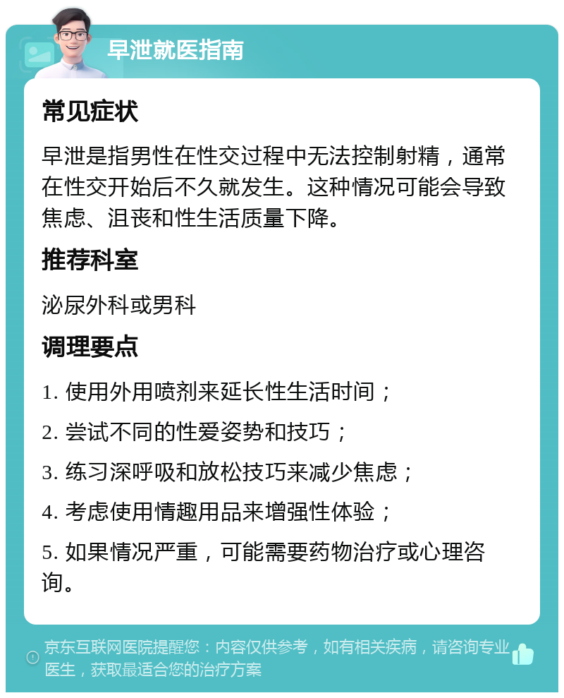 早泄就医指南 常见症状 早泄是指男性在性交过程中无法控制射精，通常在性交开始后不久就发生。这种情况可能会导致焦虑、沮丧和性生活质量下降。 推荐科室 泌尿外科或男科 调理要点 1. 使用外用喷剂来延长性生活时间； 2. 尝试不同的性爱姿势和技巧； 3. 练习深呼吸和放松技巧来减少焦虑； 4. 考虑使用情趣用品来增强性体验； 5. 如果情况严重，可能需要药物治疗或心理咨询。