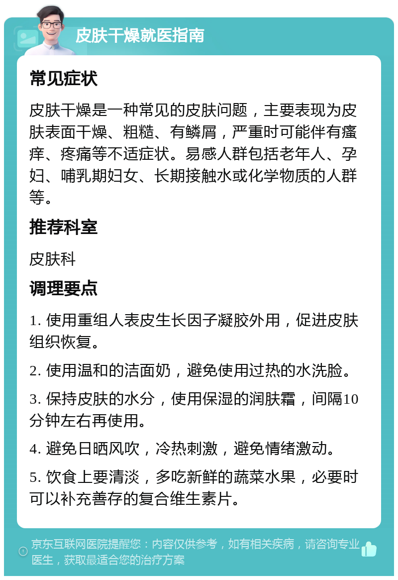 皮肤干燥就医指南 常见症状 皮肤干燥是一种常见的皮肤问题，主要表现为皮肤表面干燥、粗糙、有鳞屑，严重时可能伴有瘙痒、疼痛等不适症状。易感人群包括老年人、孕妇、哺乳期妇女、长期接触水或化学物质的人群等。 推荐科室 皮肤科 调理要点 1. 使用重组人表皮生长因子凝胶外用，促进皮肤组织恢复。 2. 使用温和的洁面奶，避免使用过热的水洗脸。 3. 保持皮肤的水分，使用保湿的润肤霜，间隔10分钟左右再使用。 4. 避免日晒风吹，冷热刺激，避免情绪激动。 5. 饮食上要清淡，多吃新鲜的蔬菜水果，必要时可以补充善存的复合维生素片。