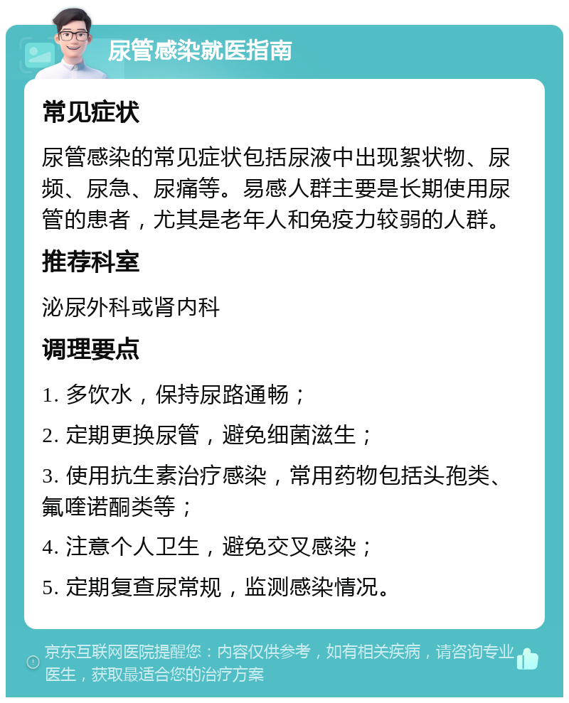 尿管感染就医指南 常见症状 尿管感染的常见症状包括尿液中出现絮状物、尿频、尿急、尿痛等。易感人群主要是长期使用尿管的患者，尤其是老年人和免疫力较弱的人群。 推荐科室 泌尿外科或肾内科 调理要点 1. 多饮水，保持尿路通畅； 2. 定期更换尿管，避免细菌滋生； 3. 使用抗生素治疗感染，常用药物包括头孢类、氟喹诺酮类等； 4. 注意个人卫生，避免交叉感染； 5. 定期复查尿常规，监测感染情况。