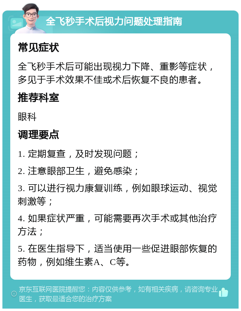 全飞秒手术后视力问题处理指南 常见症状 全飞秒手术后可能出现视力下降、重影等症状，多见于手术效果不佳或术后恢复不良的患者。 推荐科室 眼科 调理要点 1. 定期复查，及时发现问题； 2. 注意眼部卫生，避免感染； 3. 可以进行视力康复训练，例如眼球运动、视觉刺激等； 4. 如果症状严重，可能需要再次手术或其他治疗方法； 5. 在医生指导下，适当使用一些促进眼部恢复的药物，例如维生素A、C等。