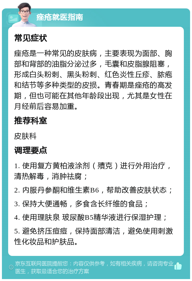 痤疮就医指南 常见症状 痤疮是一种常见的皮肤病，主要表现为面部、胸部和背部的油脂分泌过多，毛囊和皮脂腺阻塞，形成白头粉刺、黑头粉刺、红色炎性丘疹、脓疱和结节等多种类型的皮损。青春期是痤疮的高发期，但也可能在其他年龄段出现，尤其是女性在月经前后容易加重。 推荐科室 皮肤科 调理要点 1. 使用复方黄柏液涂剂（殨克）进行外用治疗，清热解毒，消肿祛腐； 2. 内服丹参酮和维生素B6，帮助改善皮肤状态； 3. 保持大便通畅，多食含长纤维的食品； 4. 使用理肤泉 玻尿酸B5精华液进行保湿护理； 5. 避免挤压痘痘，保持面部清洁，避免使用刺激性化妆品和护肤品。