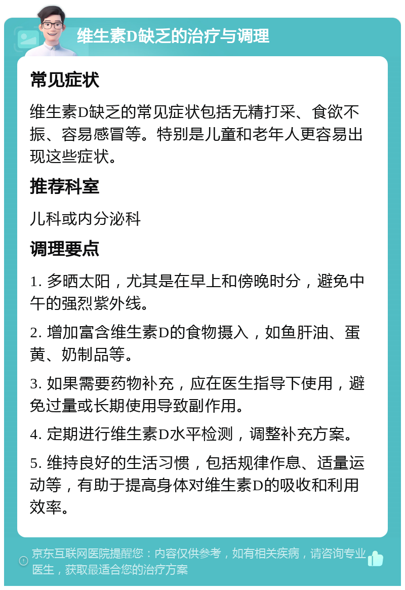 维生素D缺乏的治疗与调理 常见症状 维生素D缺乏的常见症状包括无精打采、食欲不振、容易感冒等。特别是儿童和老年人更容易出现这些症状。 推荐科室 儿科或内分泌科 调理要点 1. 多晒太阳，尤其是在早上和傍晚时分，避免中午的强烈紫外线。 2. 增加富含维生素D的食物摄入，如鱼肝油、蛋黄、奶制品等。 3. 如果需要药物补充，应在医生指导下使用，避免过量或长期使用导致副作用。 4. 定期进行维生素D水平检测，调整补充方案。 5. 维持良好的生活习惯，包括规律作息、适量运动等，有助于提高身体对维生素D的吸收和利用效率。