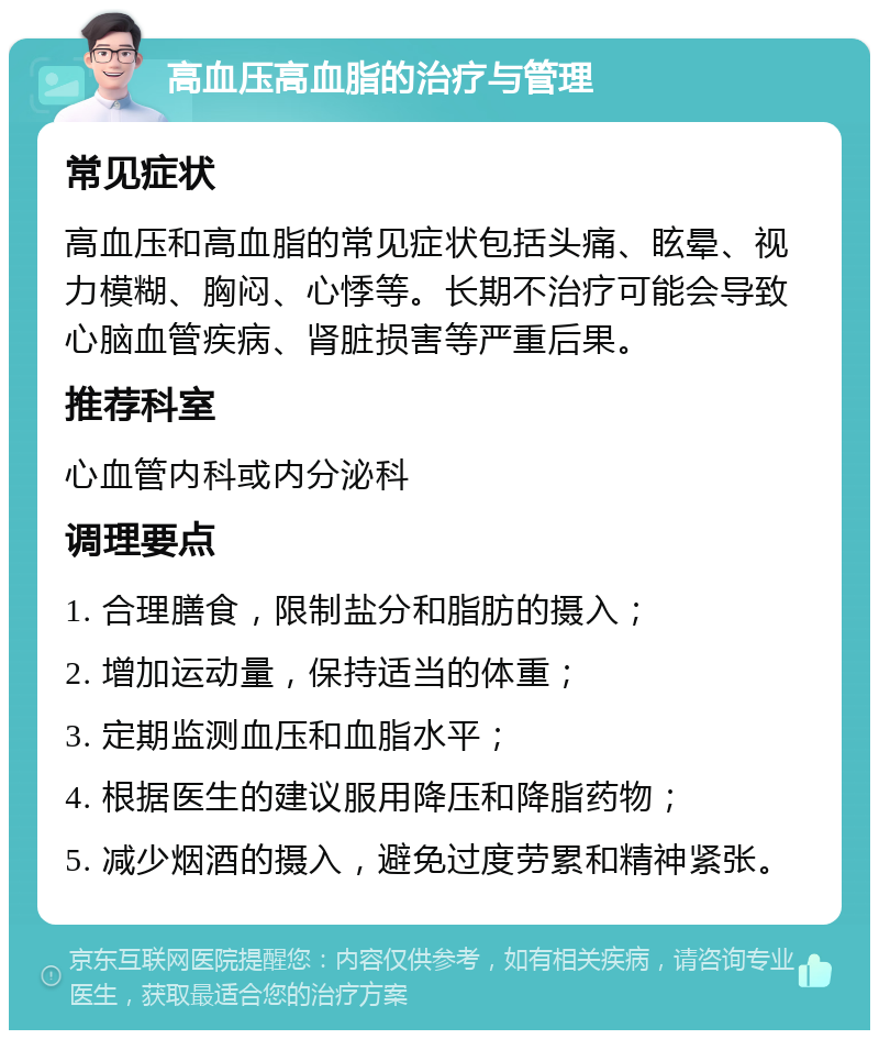 高血压高血脂的治疗与管理 常见症状 高血压和高血脂的常见症状包括头痛、眩晕、视力模糊、胸闷、心悸等。长期不治疗可能会导致心脑血管疾病、肾脏损害等严重后果。 推荐科室 心血管内科或内分泌科 调理要点 1. 合理膳食，限制盐分和脂肪的摄入； 2. 增加运动量，保持适当的体重； 3. 定期监测血压和血脂水平； 4. 根据医生的建议服用降压和降脂药物； 5. 减少烟酒的摄入，避免过度劳累和精神紧张。