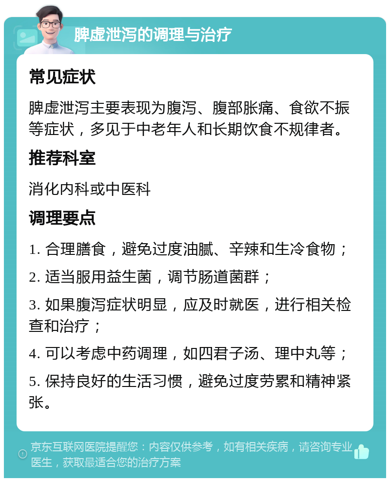 脾虚泄泻的调理与治疗 常见症状 脾虚泄泻主要表现为腹泻、腹部胀痛、食欲不振等症状，多见于中老年人和长期饮食不规律者。 推荐科室 消化内科或中医科 调理要点 1. 合理膳食，避免过度油腻、辛辣和生冷食物； 2. 适当服用益生菌，调节肠道菌群； 3. 如果腹泻症状明显，应及时就医，进行相关检查和治疗； 4. 可以考虑中药调理，如四君子汤、理中丸等； 5. 保持良好的生活习惯，避免过度劳累和精神紧张。