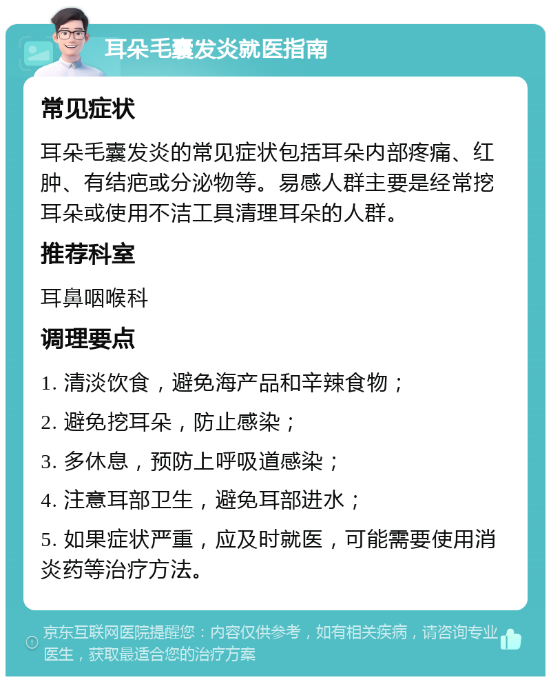 耳朵毛囊发炎就医指南 常见症状 耳朵毛囊发炎的常见症状包括耳朵内部疼痛、红肿、有结疤或分泌物等。易感人群主要是经常挖耳朵或使用不洁工具清理耳朵的人群。 推荐科室 耳鼻咽喉科 调理要点 1. 清淡饮食，避免海产品和辛辣食物； 2. 避免挖耳朵，防止感染； 3. 多休息，预防上呼吸道感染； 4. 注意耳部卫生，避免耳部进水； 5. 如果症状严重，应及时就医，可能需要使用消炎药等治疗方法。