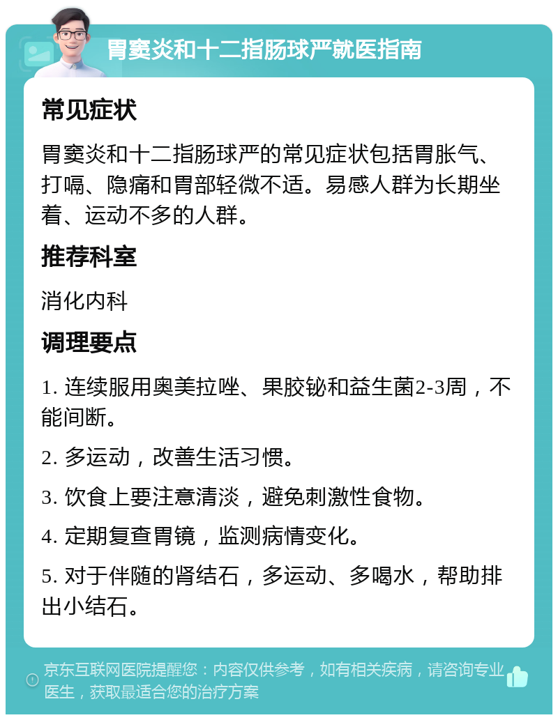 胃窦炎和十二指肠球严就医指南 常见症状 胃窦炎和十二指肠球严的常见症状包括胃胀气、打嗝、隐痛和胃部轻微不适。易感人群为长期坐着、运动不多的人群。 推荐科室 消化内科 调理要点 1. 连续服用奥美拉唑、果胶铋和益生菌2-3周，不能间断。 2. 多运动，改善生活习惯。 3. 饮食上要注意清淡，避免刺激性食物。 4. 定期复查胃镜，监测病情变化。 5. 对于伴随的肾结石，多运动、多喝水，帮助排出小结石。