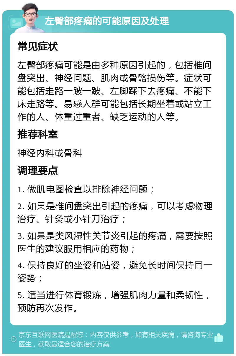 左臀部疼痛的可能原因及处理 常见症状 左臀部疼痛可能是由多种原因引起的，包括椎间盘突出、神经问题、肌肉或骨骼损伤等。症状可能包括走路一跛一跛、左脚踩下去疼痛、不能下床走路等。易感人群可能包括长期坐着或站立工作的人、体重过重者、缺乏运动的人等。 推荐科室 神经内科或骨科 调理要点 1. 做肌电图检查以排除神经问题； 2. 如果是椎间盘突出引起的疼痛，可以考虑物理治疗、针灸或小针刀治疗； 3. 如果是类风湿性关节炎引起的疼痛，需要按照医生的建议服用相应的药物； 4. 保持良好的坐姿和站姿，避免长时间保持同一姿势； 5. 适当进行体育锻炼，增强肌肉力量和柔韧性，预防再次发作。