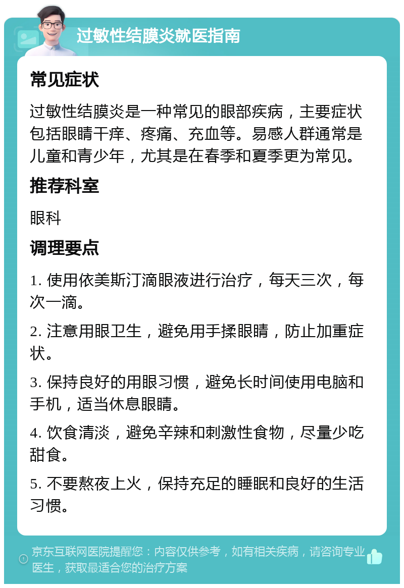 过敏性结膜炎就医指南 常见症状 过敏性结膜炎是一种常见的眼部疾病，主要症状包括眼睛干痒、疼痛、充血等。易感人群通常是儿童和青少年，尤其是在春季和夏季更为常见。 推荐科室 眼科 调理要点 1. 使用依美斯汀滴眼液进行治疗，每天三次，每次一滴。 2. 注意用眼卫生，避免用手揉眼睛，防止加重症状。 3. 保持良好的用眼习惯，避免长时间使用电脑和手机，适当休息眼睛。 4. 饮食清淡，避免辛辣和刺激性食物，尽量少吃甜食。 5. 不要熬夜上火，保持充足的睡眠和良好的生活习惯。