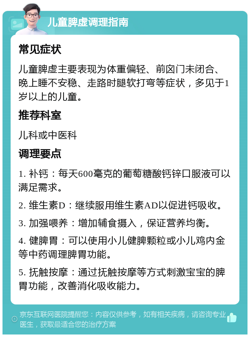 儿童脾虚调理指南 常见症状 儿童脾虚主要表现为体重偏轻、前囟门未闭合、晚上睡不安稳、走路时腿软打弯等症状，多见于1岁以上的儿童。 推荐科室 儿科或中医科 调理要点 1. 补钙：每天600毫克的葡萄糖酸钙锌口服液可以满足需求。 2. 维生素D：继续服用维生素AD以促进钙吸收。 3. 加强喂养：增加辅食摄入，保证营养均衡。 4. 健脾胃：可以使用小儿健脾颗粒或小儿鸡内金等中药调理脾胃功能。 5. 抚触按摩：通过抚触按摩等方式刺激宝宝的脾胃功能，改善消化吸收能力。