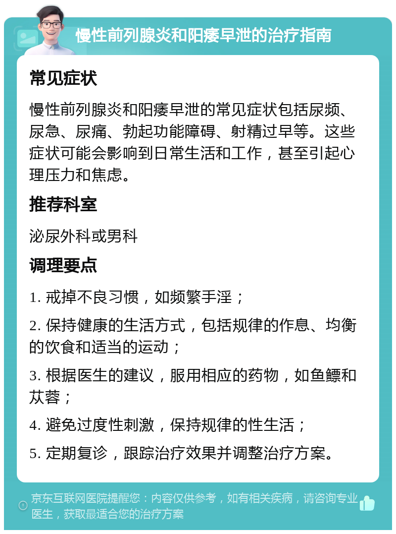 慢性前列腺炎和阳痿早泄的治疗指南 常见症状 慢性前列腺炎和阳痿早泄的常见症状包括尿频、尿急、尿痛、勃起功能障碍、射精过早等。这些症状可能会影响到日常生活和工作，甚至引起心理压力和焦虑。 推荐科室 泌尿外科或男科 调理要点 1. 戒掉不良习惯，如频繁手淫； 2. 保持健康的生活方式，包括规律的作息、均衡的饮食和适当的运动； 3. 根据医生的建议，服用相应的药物，如鱼鳔和苁蓉； 4. 避免过度性刺激，保持规律的性生活； 5. 定期复诊，跟踪治疗效果并调整治疗方案。