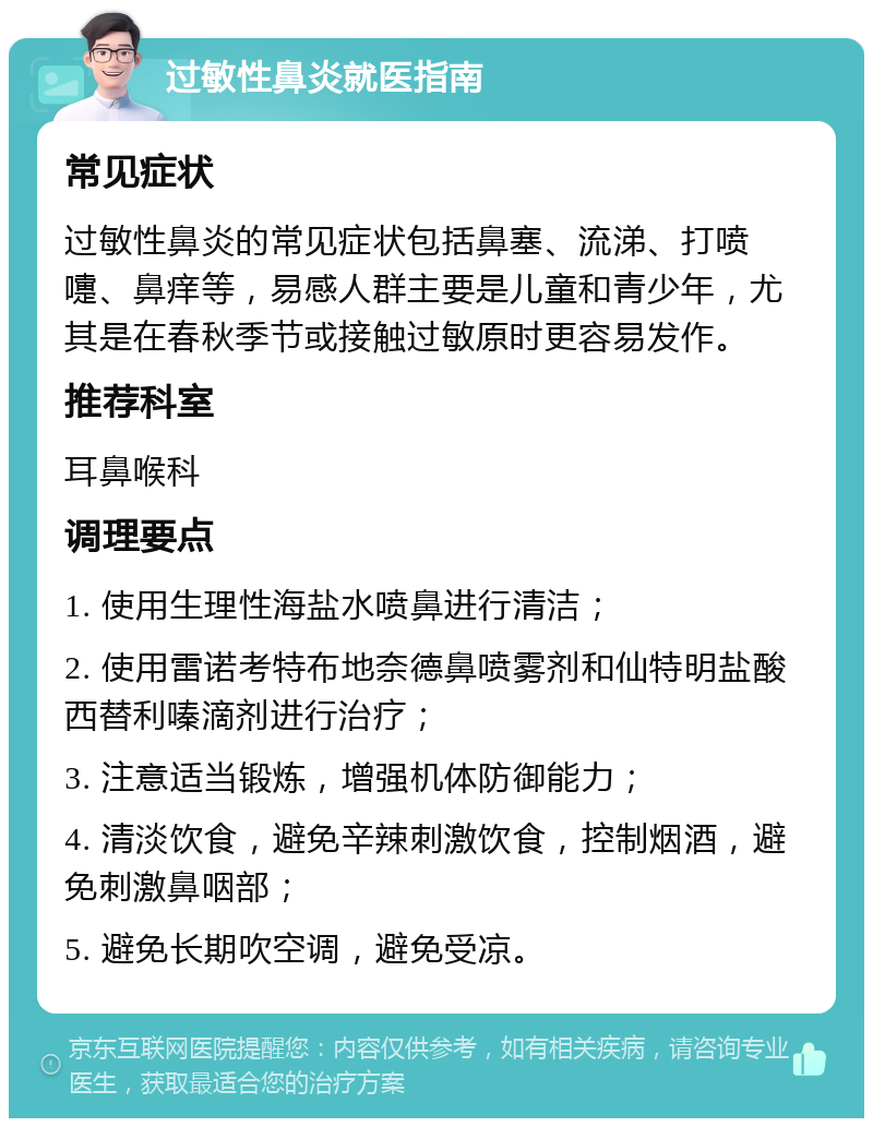 过敏性鼻炎就医指南 常见症状 过敏性鼻炎的常见症状包括鼻塞、流涕、打喷嚏、鼻痒等，易感人群主要是儿童和青少年，尤其是在春秋季节或接触过敏原时更容易发作。 推荐科室 耳鼻喉科 调理要点 1. 使用生理性海盐水喷鼻进行清洁； 2. 使用雷诺考特布地奈德鼻喷雾剂和仙特明盐酸西替利嗪滴剂进行治疗； 3. 注意适当锻炼，增强机体防御能力； 4. 清淡饮食，避免辛辣刺激饮食，控制烟酒，避免刺激鼻咽部； 5. 避免长期吹空调，避免受凉。