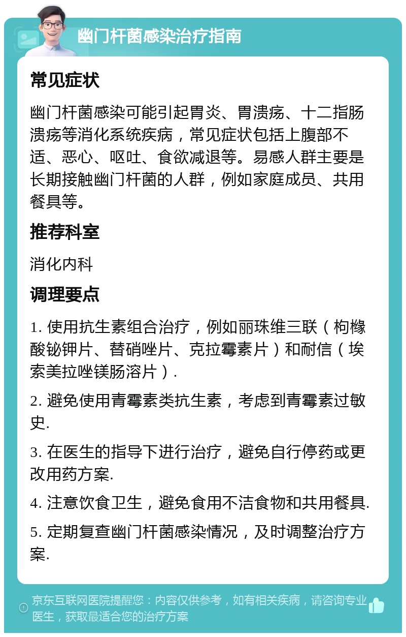 幽门杆菌感染治疗指南 常见症状 幽门杆菌感染可能引起胃炎、胃溃疡、十二指肠溃疡等消化系统疾病，常见症状包括上腹部不适、恶心、呕吐、食欲减退等。易感人群主要是长期接触幽门杆菌的人群，例如家庭成员、共用餐具等。 推荐科室 消化内科 调理要点 1. 使用抗生素组合治疗，例如丽珠维三联（枸橼酸铋钾片、替硝唑片、克拉霉素片）和耐信（埃索美拉唑镁肠溶片）. 2. 避免使用青霉素类抗生素，考虑到青霉素过敏史. 3. 在医生的指导下进行治疗，避免自行停药或更改用药方案. 4. 注意饮食卫生，避免食用不洁食物和共用餐具. 5. 定期复查幽门杆菌感染情况，及时调整治疗方案.