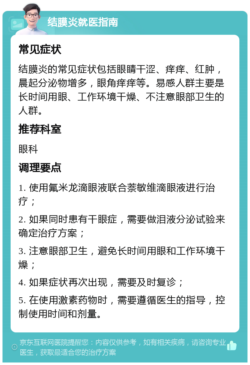 结膜炎就医指南 常见症状 结膜炎的常见症状包括眼睛干涩、痒痒、红肿，晨起分泌物增多，眼角痒痒等。易感人群主要是长时间用眼、工作环境干燥、不注意眼部卫生的人群。 推荐科室 眼科 调理要点 1. 使用氟米龙滴眼液联合萘敏维滴眼液进行治疗； 2. 如果同时患有干眼症，需要做泪液分泌试验来确定治疗方案； 3. 注意眼部卫生，避免长时间用眼和工作环境干燥； 4. 如果症状再次出现，需要及时复诊； 5. 在使用激素药物时，需要遵循医生的指导，控制使用时间和剂量。