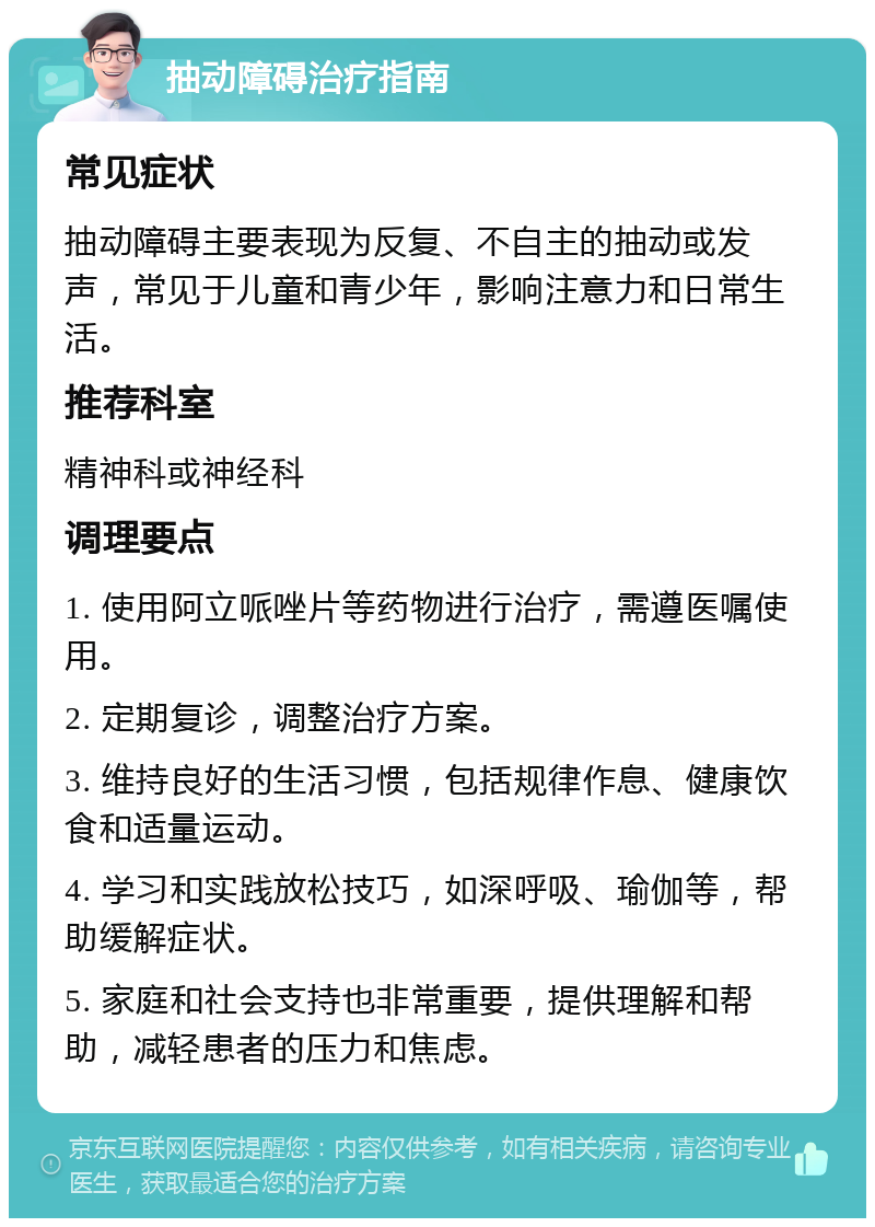 抽动障碍治疗指南 常见症状 抽动障碍主要表现为反复、不自主的抽动或发声，常见于儿童和青少年，影响注意力和日常生活。 推荐科室 精神科或神经科 调理要点 1. 使用阿立哌唑片等药物进行治疗，需遵医嘱使用。 2. 定期复诊，调整治疗方案。 3. 维持良好的生活习惯，包括规律作息、健康饮食和适量运动。 4. 学习和实践放松技巧，如深呼吸、瑜伽等，帮助缓解症状。 5. 家庭和社会支持也非常重要，提供理解和帮助，减轻患者的压力和焦虑。