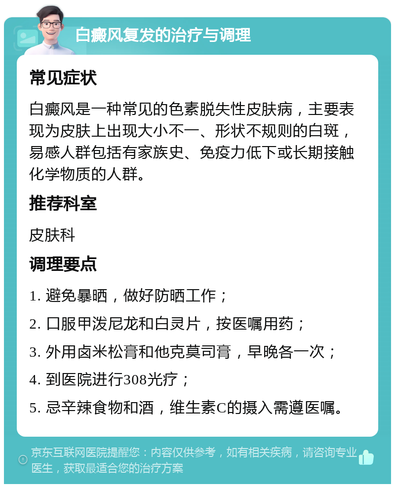 白癜风复发的治疗与调理 常见症状 白癜风是一种常见的色素脱失性皮肤病，主要表现为皮肤上出现大小不一、形状不规则的白斑，易感人群包括有家族史、免疫力低下或长期接触化学物质的人群。 推荐科室 皮肤科 调理要点 1. 避免暴晒，做好防晒工作； 2. 口服甲泼尼龙和白灵片，按医嘱用药； 3. 外用卤米松膏和他克莫司膏，早晚各一次； 4. 到医院进行308光疗； 5. 忌辛辣食物和酒，维生素C的摄入需遵医嘱。