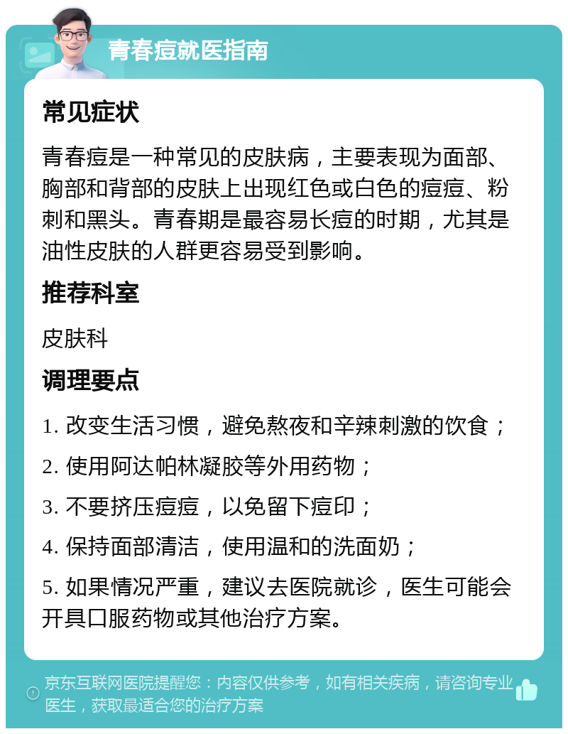 青春痘就医指南 常见症状 青春痘是一种常见的皮肤病，主要表现为面部、胸部和背部的皮肤上出现红色或白色的痘痘、粉刺和黑头。青春期是最容易长痘的时期，尤其是油性皮肤的人群更容易受到影响。 推荐科室 皮肤科 调理要点 1. 改变生活习惯，避免熬夜和辛辣刺激的饮食； 2. 使用阿达帕林凝胶等外用药物； 3. 不要挤压痘痘，以免留下痘印； 4. 保持面部清洁，使用温和的洗面奶； 5. 如果情况严重，建议去医院就诊，医生可能会开具口服药物或其他治疗方案。