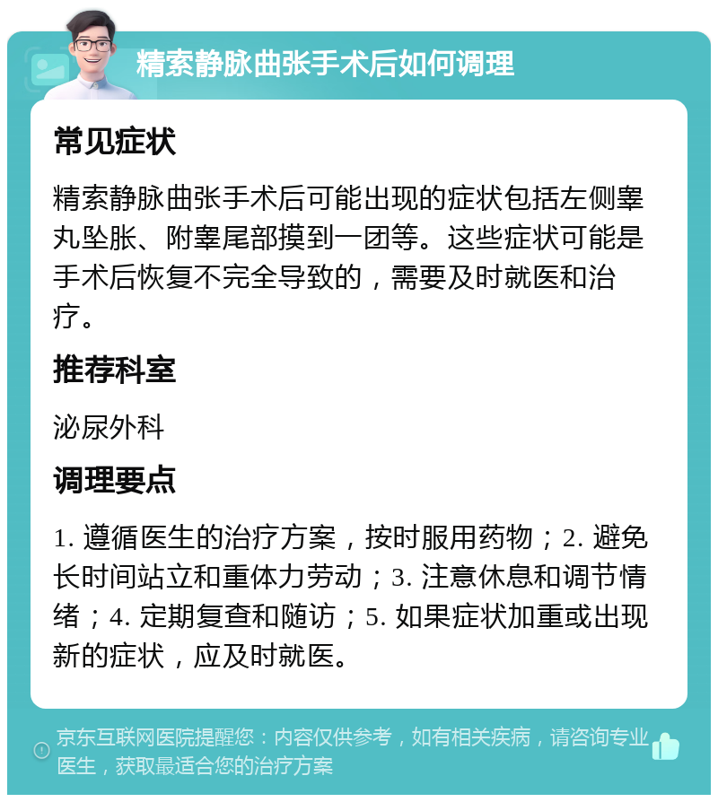 精索静脉曲张手术后如何调理 常见症状 精索静脉曲张手术后可能出现的症状包括左侧睾丸坠胀、附睾尾部摸到一团等。这些症状可能是手术后恢复不完全导致的，需要及时就医和治疗。 推荐科室 泌尿外科 调理要点 1. 遵循医生的治疗方案，按时服用药物；2. 避免长时间站立和重体力劳动；3. 注意休息和调节情绪；4. 定期复查和随访；5. 如果症状加重或出现新的症状，应及时就医。