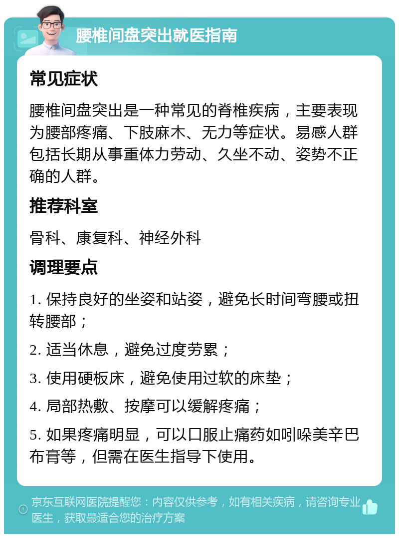 腰椎间盘突出就医指南 常见症状 腰椎间盘突出是一种常见的脊椎疾病，主要表现为腰部疼痛、下肢麻木、无力等症状。易感人群包括长期从事重体力劳动、久坐不动、姿势不正确的人群。 推荐科室 骨科、康复科、神经外科 调理要点 1. 保持良好的坐姿和站姿，避免长时间弯腰或扭转腰部； 2. 适当休息，避免过度劳累； 3. 使用硬板床，避免使用过软的床垫； 4. 局部热敷、按摩可以缓解疼痛； 5. 如果疼痛明显，可以口服止痛药如吲哚美辛巴布膏等，但需在医生指导下使用。