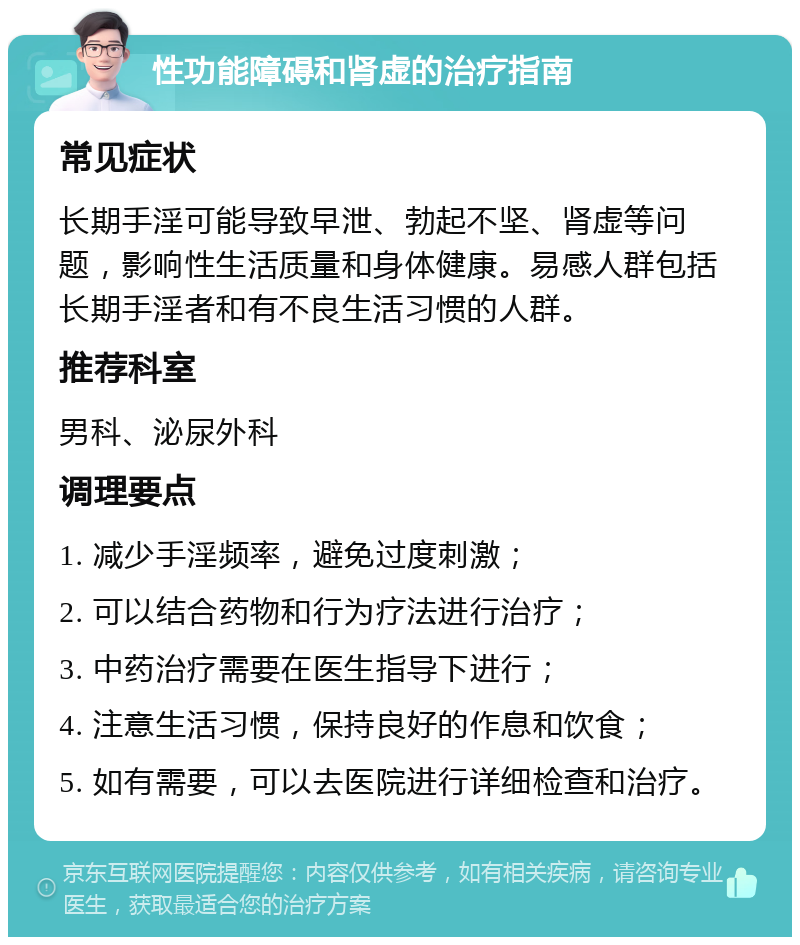 性功能障碍和肾虚的治疗指南 常见症状 长期手淫可能导致早泄、勃起不坚、肾虚等问题，影响性生活质量和身体健康。易感人群包括长期手淫者和有不良生活习惯的人群。 推荐科室 男科、泌尿外科 调理要点 1. 减少手淫频率，避免过度刺激； 2. 可以结合药物和行为疗法进行治疗； 3. 中药治疗需要在医生指导下进行； 4. 注意生活习惯，保持良好的作息和饮食； 5. 如有需要，可以去医院进行详细检查和治疗。